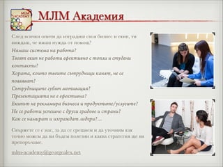 МЛМ Академия
След всички опити да изградиш своя бизнес и екип, ти
виждаш, че имаш нужда от помощ?

Нямаш система на работа?
Твоят екип не работи ефективно с топли и студени
контакти?
Хората, които твоите сътрудници канят, не се
появяват?
Сътрудниците губят мотивация?
Презентацията не е ефективна?
Екипът не рекламира бизнеса и продуктите/услугите?
Не се работи успешно с други градове и страни?
Как се намират и изграждат лидери?…
Свържете се с нас, за да се срещнем и да уточним как
точно можем да ви бъдем полезни и каква стратегия ще ви
препоръчаме.

mlm-academy@georgealex.net

 