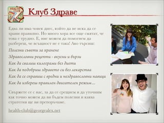 Клуб Здраве
Едва ли има човек днес, който да не иска да се
храни правилно. Но много хора все още смятат, че
това е трудно. Е, ние можем да помогнем да
разбереш, че всъщност не е така! Ако търсиш:

Полезни съвети за хранене
Здравословни рецепти - вкусни и бързи
Как да свалиш килограми без диети
Как да подобриш здравето си без лекарства
Как да се справиш с вредни и нездравословни навици
Как да избереш правилен двигателен режим…
Свържете се с нас, за да се срещнем и да уточним
как точно можем да ви бъдем полезни и каква
стратегия ще ви препоръчаме.

health-club@georgealex.net

 