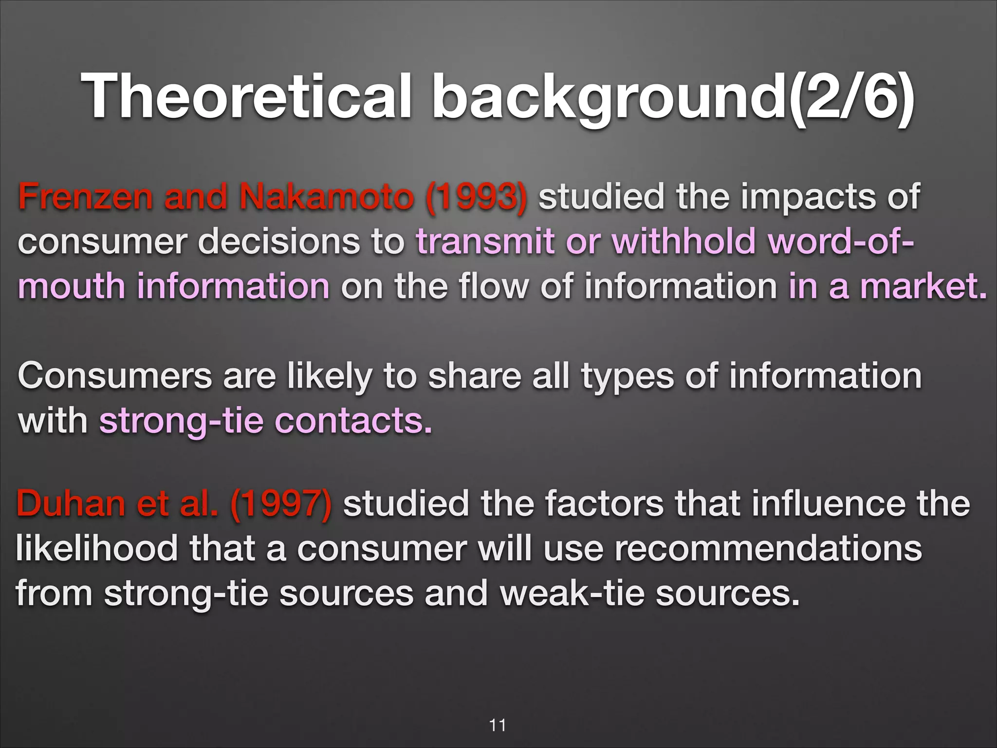 Theoretical background(2/6)
Frenzen and Nakamoto (1993) studied the impacts of
consumer decisions to transmit or withhold word-ofmouth information on the ﬂow of information in a market.
Consumers are likely to share all types of information
with strong-tie contacts.

!
!

Duhan et al. (1997) studied the factors that inﬂuence the
likelihood that a consumer will use recommendations
from strong-tie sources and weak-tie sources.
!

11

 