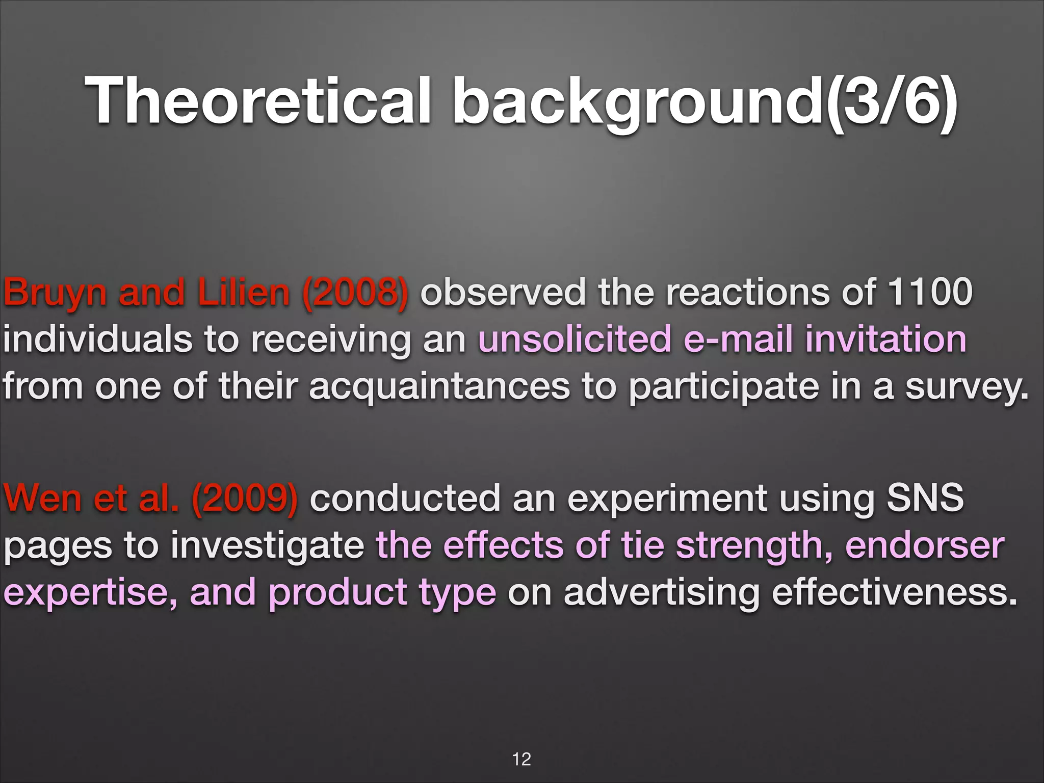 Theoretical background(3/6)
Bruyn and Lilien (2008) observed the reactions of 1100
individuals to receiving an unsolicited e-mail invitation
from one of their acquaintances to participate in a survey.
!
!
!

Wen et al. (2009) conducted an experiment using SNS
pages to investigate the effects of tie strength, endorser
expertise, and product type on advertising effectiveness.
!

!
12

 