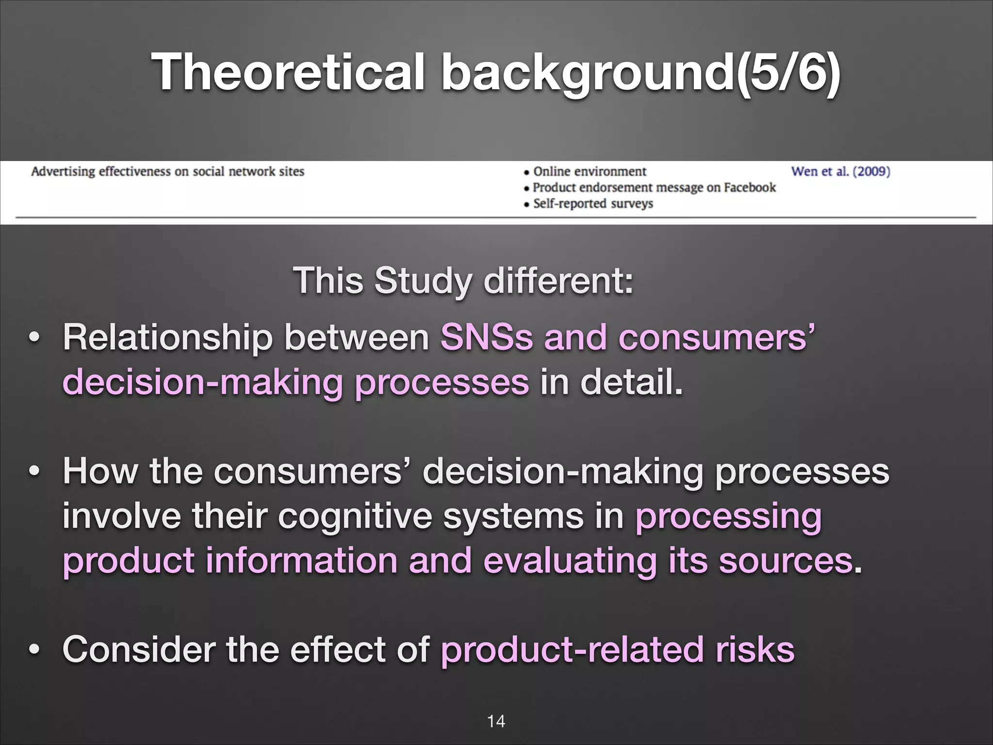 Theoretical background(5/6)

This Study different:
•

Relationship between SNSs and consumers’
decision-making processes in detail.

!
!•

How the consumers’ decision-making processes
involve their cognitive systems in processing
product information and evaluating its sources.

!

•

Consider the effect of product-related risks
14

 