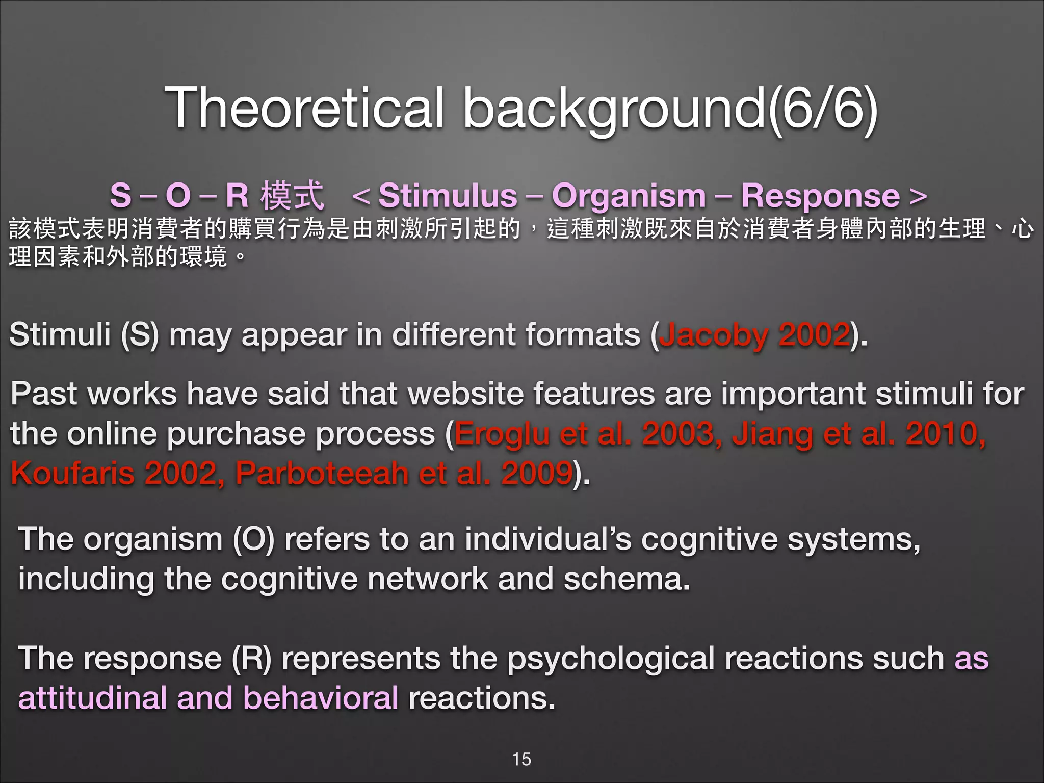 Theoretical background(6/6)
S－O－R 模式 ＜Stimulus－Organism－Response＞
該模式表明消費者的購買⾏行為是由刺激所引起的，這種刺激既來⾃自於消費者⾝身體內部的⽣生理、⼼心
理因素和外部的環境。

Stimuli (S) may appear in different formats (Jacoby 2002).
Past works have said that website features are important stimuli for
the online purchase process (Eroglu et al. 2003, Jiang et al. 2010,
Koufaris 2002, Parboteeah et al. 2009).
The organism (O) refers to an individual’s cognitive systems,
including the cognitive network and schema.
!

The response (R) represents the psychological reactions such as
attitudinal and behavioral reactions.
15

 