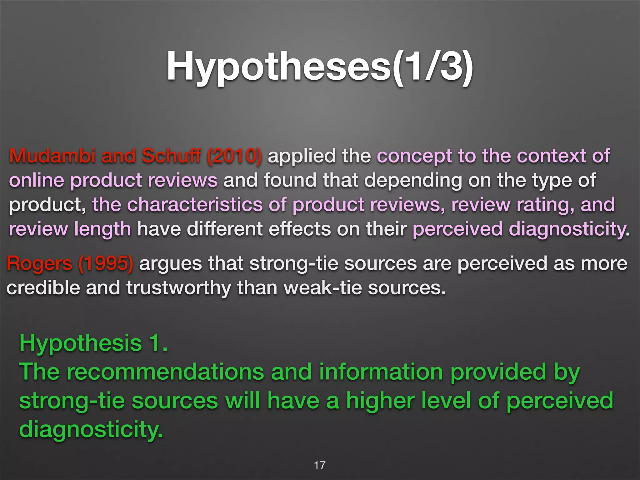 Hypotheses(1/3)
Mudambi and Schuff (2010) applied the concept to the context of
online product reviews and found that depending on the type of
product, the characteristics of product reviews, review rating, and
review length have different effects on their perceived diagnosticity.
Rogers (1995) argues that strong-tie sources are perceived as more
credible and trustworthy than weak-tie sources.
!

Hypothesis 1.
The recommendations and information provided by
strong-tie sources will have a higher level of perceived
diagnosticity.
17

 