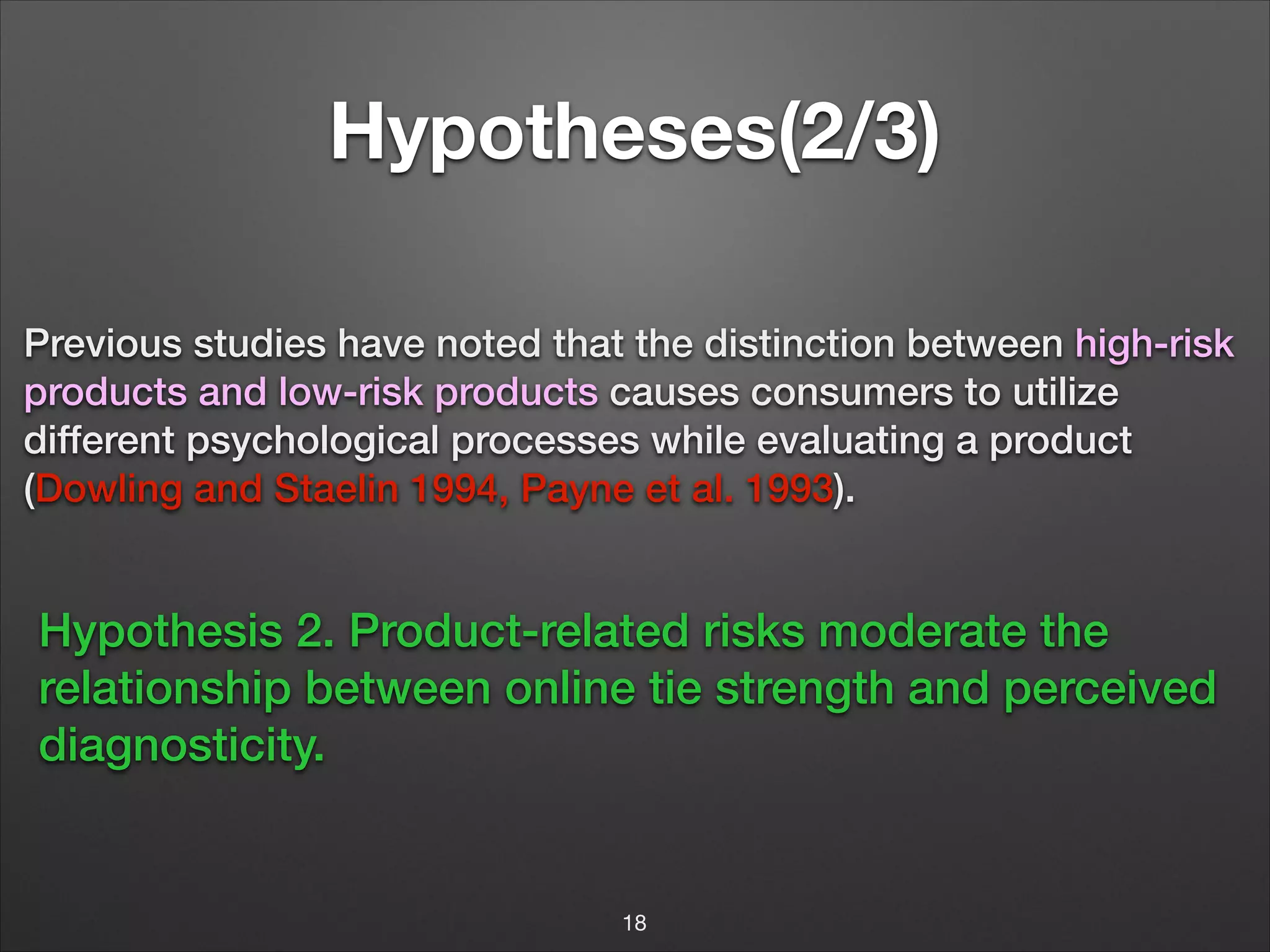 Hypotheses(2/3)
Previous studies have noted that the distinction between high-risk
products and low-risk products causes consumers to utilize
different psychological processes while evaluating a product
(Dowling and Staelin 1994, Payne et al. 1993).

Hypothesis 2. Product-related risks moderate the
relationship between online tie strength and perceived
diagnosticity.

18

 