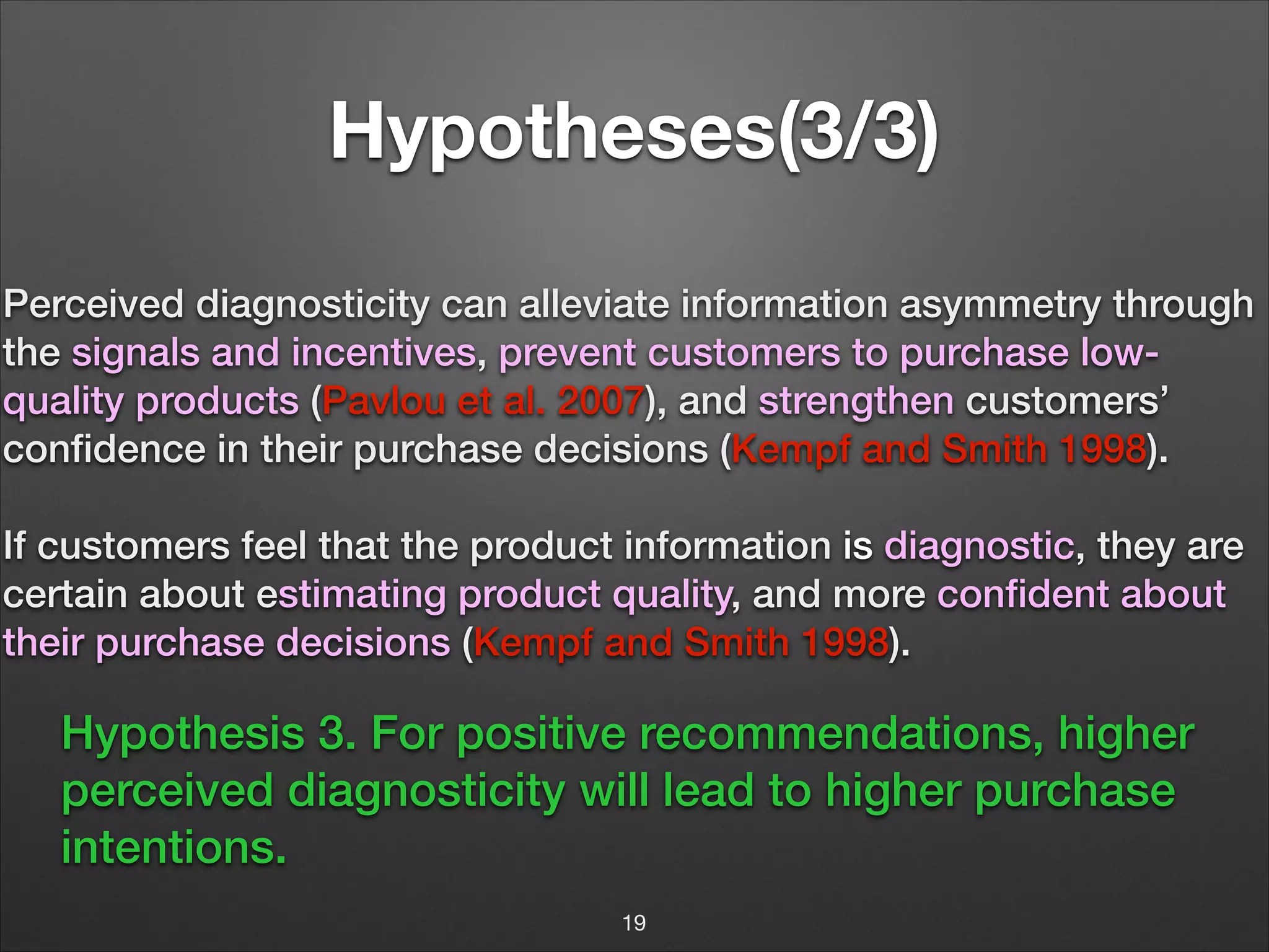 Hypotheses(3/3)
Perceived diagnosticity can alleviate information asymmetry through
the signals and incentives, prevent customers to purchase lowquality products (Pavlou et al. 2007), and strengthen customers’
conﬁdence in their purchase decisions (Kempf and Smith 1998).
!

If customers feel that the product information is diagnostic, they are
certain about estimating product quality, and more conﬁdent about
their purchase decisions (Kempf and Smith 1998).

Hypothesis 3. For positive recommendations, higher
perceived diagnosticity will lead to higher purchase
intentions.
19

 