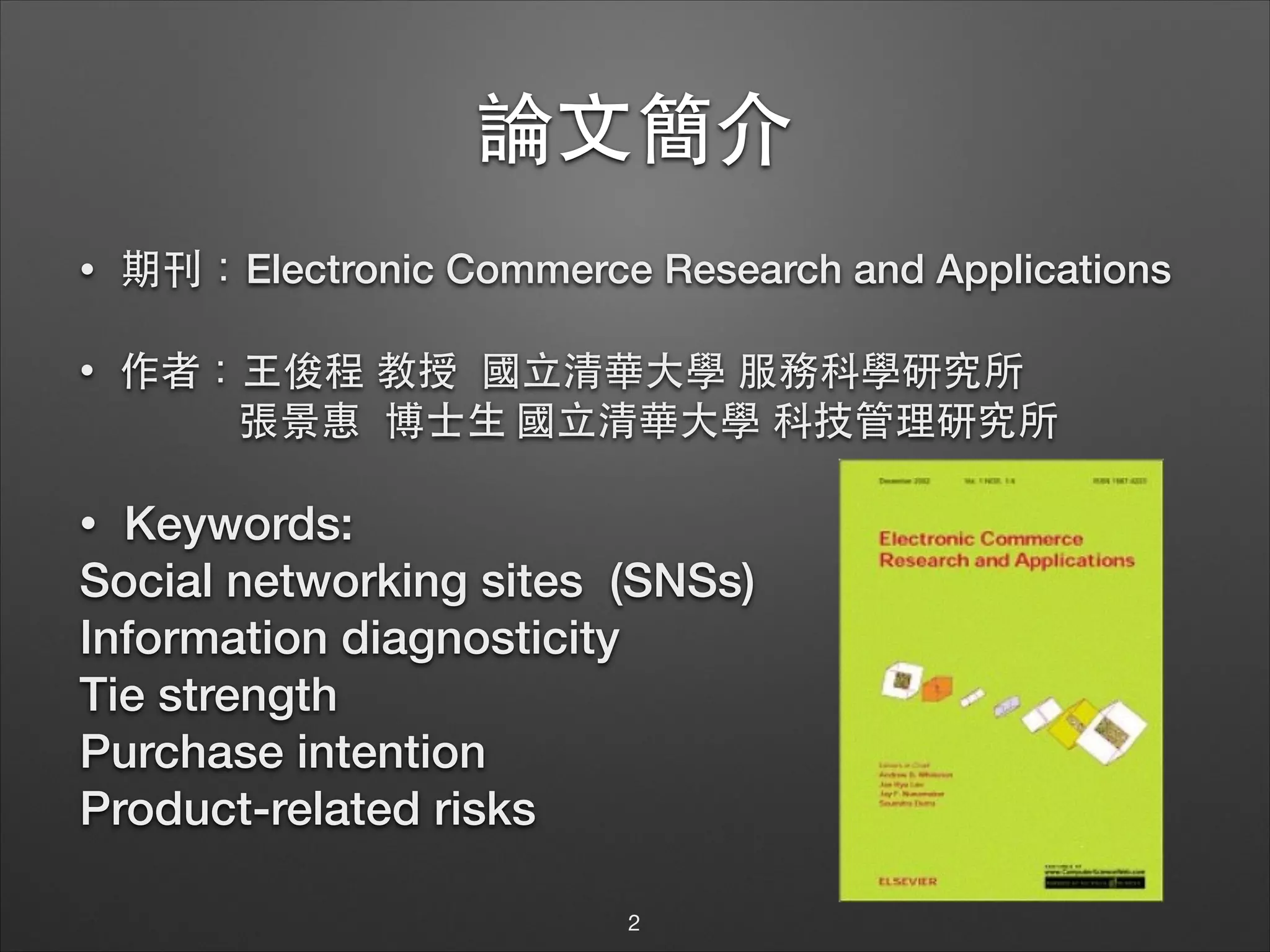 論⽂文簡介
•

期刊：Electronic Commerce Research and Applications

•

作者：⺩王俊程 教授 國⽴立清華⼤大學 服務科學研究所
張景惠 博⼠士⽣生 國⽴立清華⼤大學 科技管理研究所

!

Keywords:
Social networking sites (SNSs)
Information diagnosticity
Tie strength 
Purchase intention
Product-related risks
•

2

 