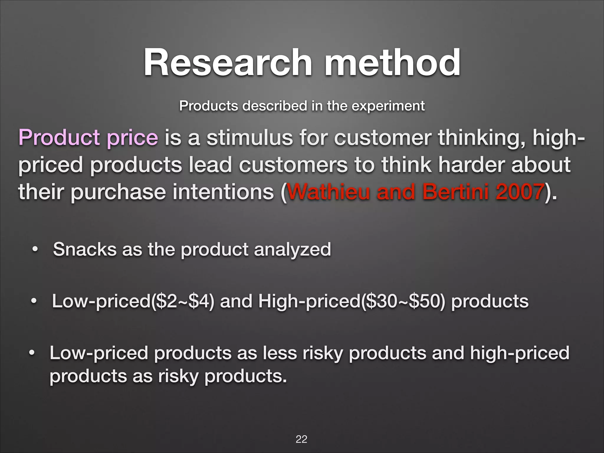 Research method
Products described in the experiment

Product price is a stimulus for customer thinking, highpriced products lead customers to think harder about
their purchase intentions (Wathieu and Bertini 2007).
•

Snacks as the product analyzed

•

Low-priced($2~$4) and High-priced($30~$50) products

•

Low-priced products as less risky products and high-priced
products as risky products.
22

 