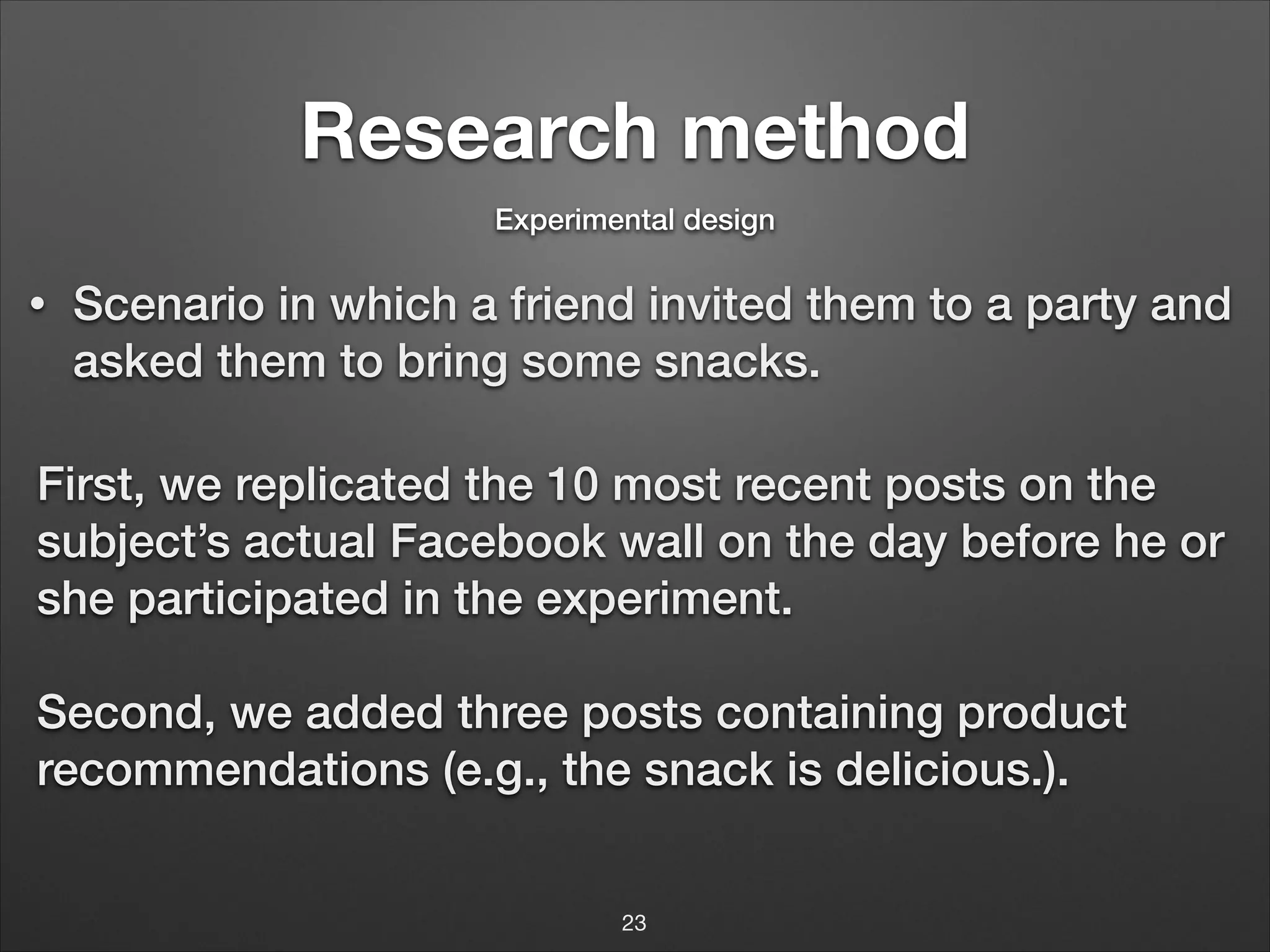 Research method
Experimental design

•

Scenario in which a friend invited them to a party and
asked them to bring some snacks.

First, we replicated the 10 most recent posts on the
subject’s actual Facebook wall on the day before he or
she participated in the experiment.
!

Second, we added three posts containing product
recommendations (e.g., the snack is delicious.).
23

 