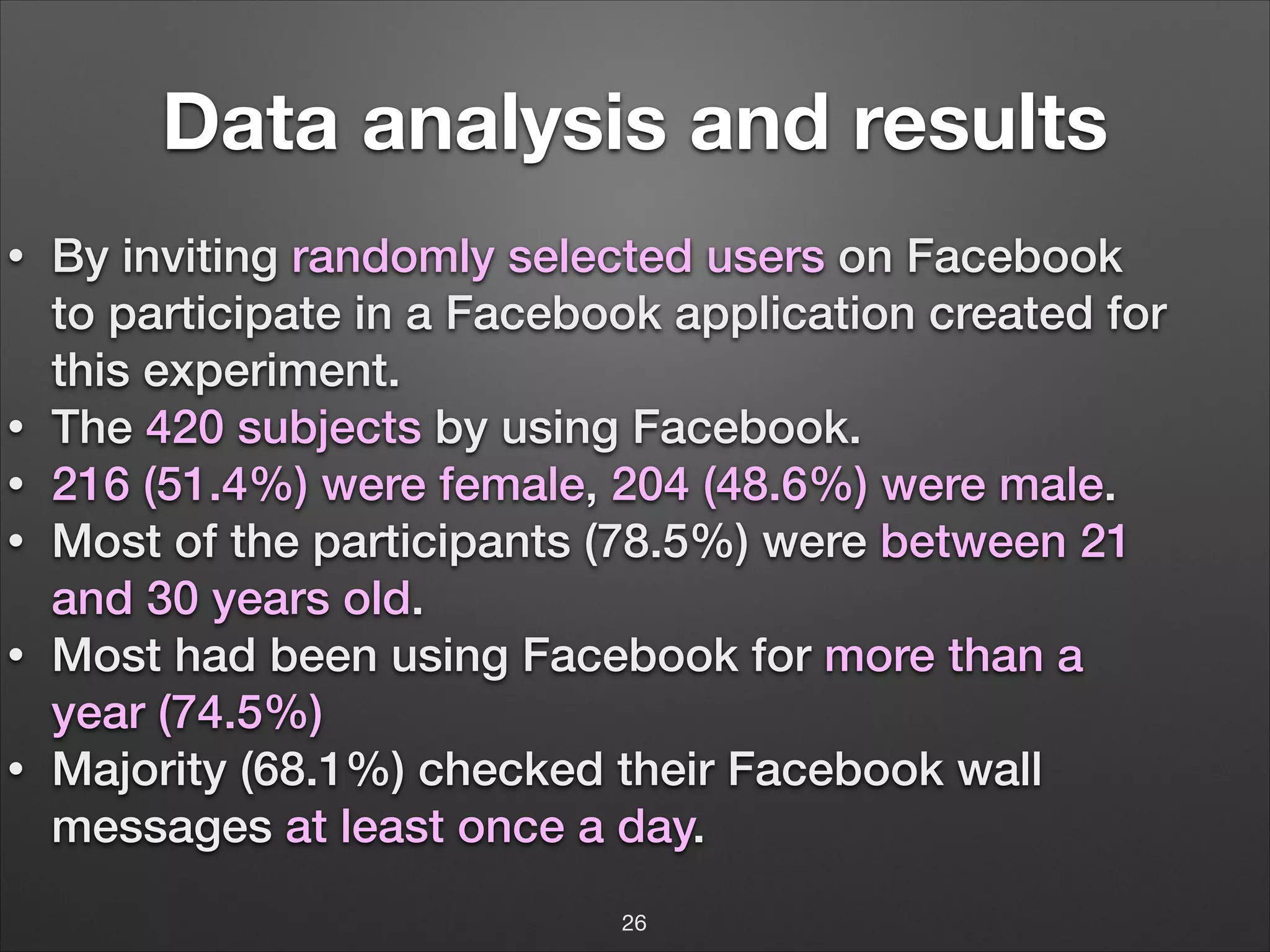 Data analysis and results
•

•
•
•
•
•

By inviting randomly selected users on Facebook
to participate in a Facebook application created for
this experiment.
The 420 subjects by using Facebook.
216 (51.4%) were female, 204 (48.6%) were male.
Most of the participants (78.5%) were between 21
and 30 years old.
Most had been using Facebook for more than a
year (74.5%)
Majority (68.1%) checked their Facebook wall
messages at least once a day.
26

 
