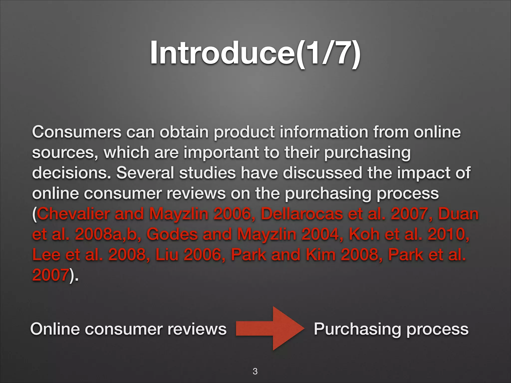 Introduce(1/7)
Consumers can obtain product information from online
sources, which are important to their purchasing
decisions. Several studies have discussed the impact of
online consumer reviews on the purchasing process
(Chevalier and Mayzlin 2006, Dellarocas et al. 2007, Duan
et al. 2008a,b, Godes and Mayzlin 2004, Koh et al. 2010,
Lee et al. 2008, Liu 2006, Park and Kim 2008, Park et al.
2007).
Online consumer reviews

Purchasing process
3

 