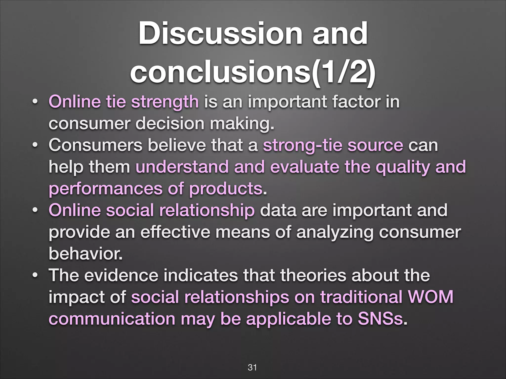 Discussion and
conclusions(1/2)
•
•

•

•

Online tie strength is an important factor in
consumer decision making.
Consumers believe that a strong-tie source can
help them understand and evaluate the quality and
performances of products.
Online social relationship data are important and
provide an effective means of analyzing consumer
behavior.
The evidence indicates that theories about the
impact of social relationships on traditional WOM
communication may be applicable to SNSs.
31

 