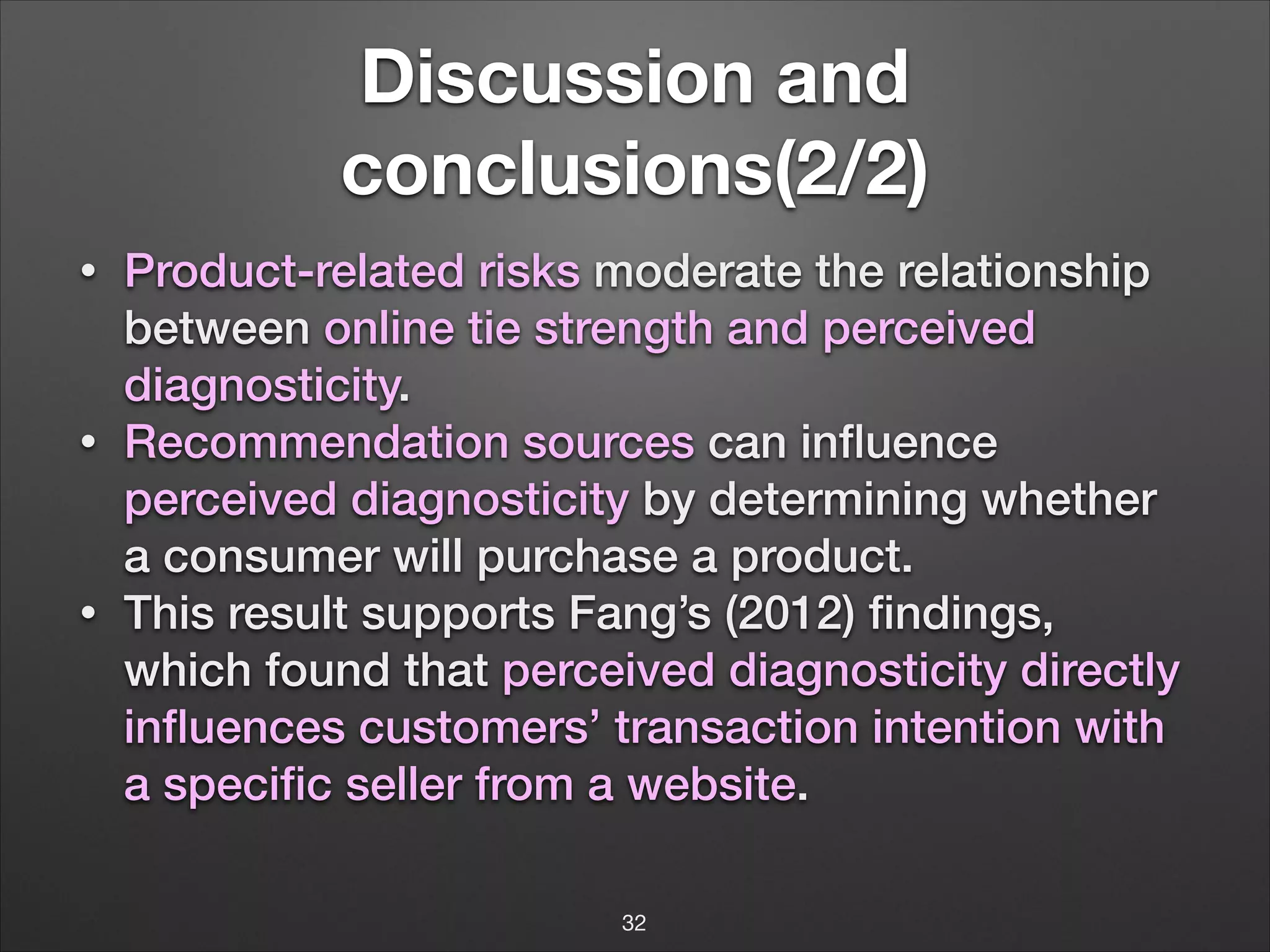 Discussion and
conclusions(2/2)
•

•

•

Product-related risks moderate the relationship
between online tie strength and perceived
diagnosticity.
Recommendation sources can inﬂuence
perceived diagnosticity by determining whether
a consumer will purchase a product.
This result supports Fang’s (2012) ﬁndings,
which found that perceived diagnosticity directly
inﬂuences customers’ transaction intention with
a speciﬁc seller from a website.
32

 
