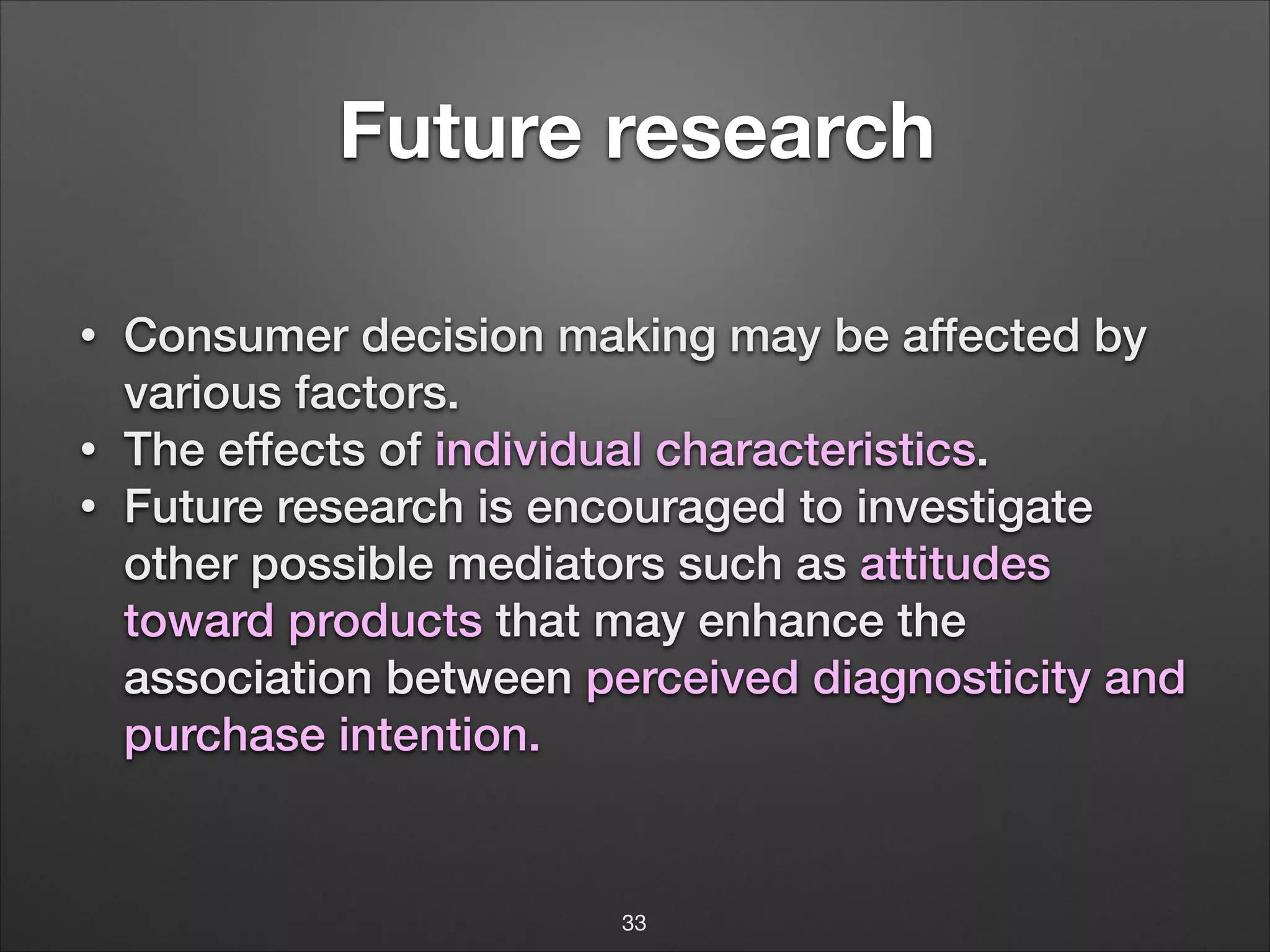 !

Future research
!

•
•
•

Consumer decision making may be affected by
various factors.
The effects of individual characteristics.
Future research is encouraged to investigate
other possible mediators such as attitudes
toward products that may enhance the
association between perceived diagnosticity and
purchase intention.
!

33

 