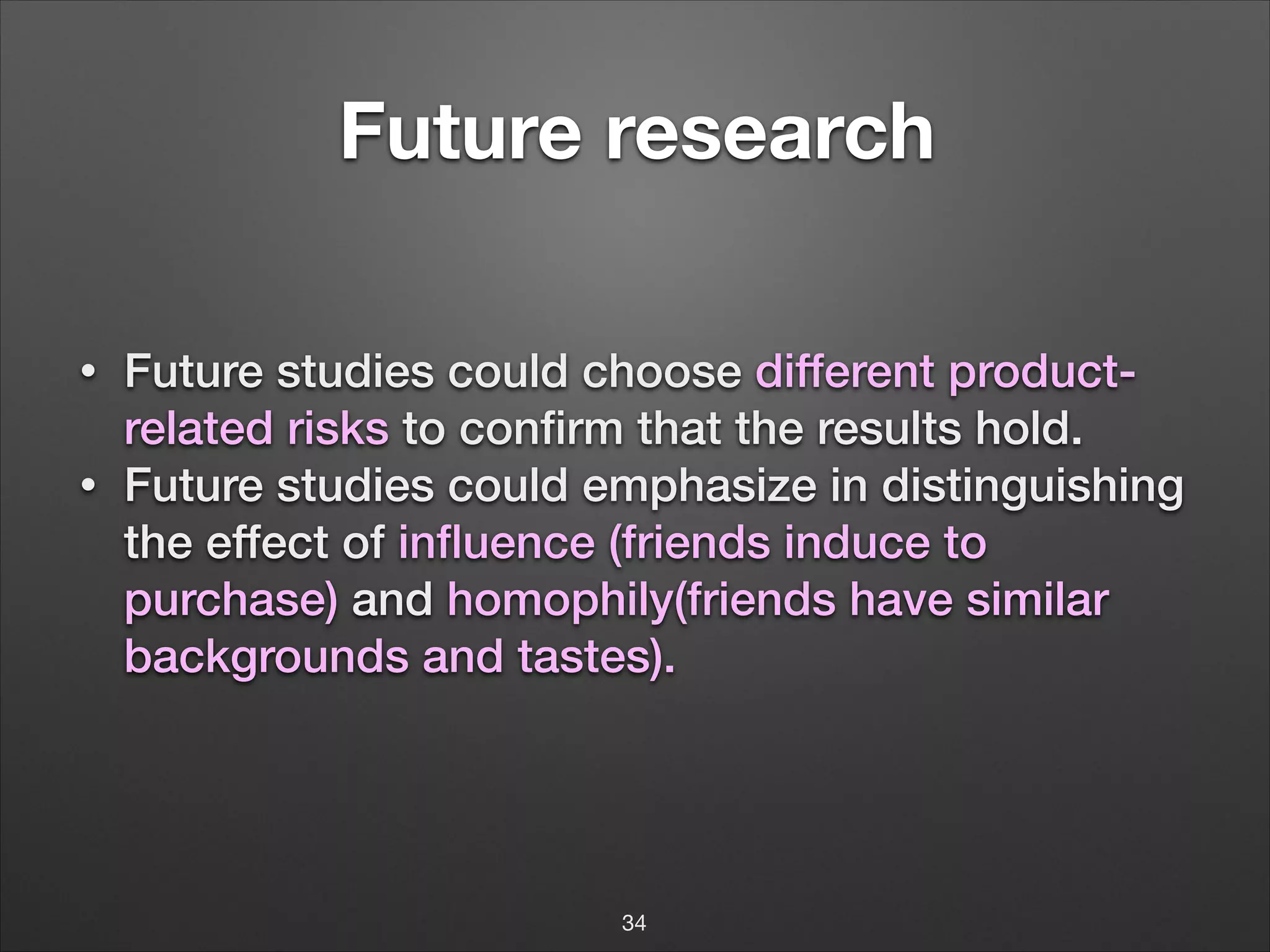 !

Future research
!

•
•

Future studies could choose different productrelated risks to conﬁrm that the results hold.
Future studies could emphasize in distinguishing
the effect of inﬂuence (friends induce to
purchase) and homophily(friends have similar
backgrounds and tastes).
!
!
!
!

34

 
