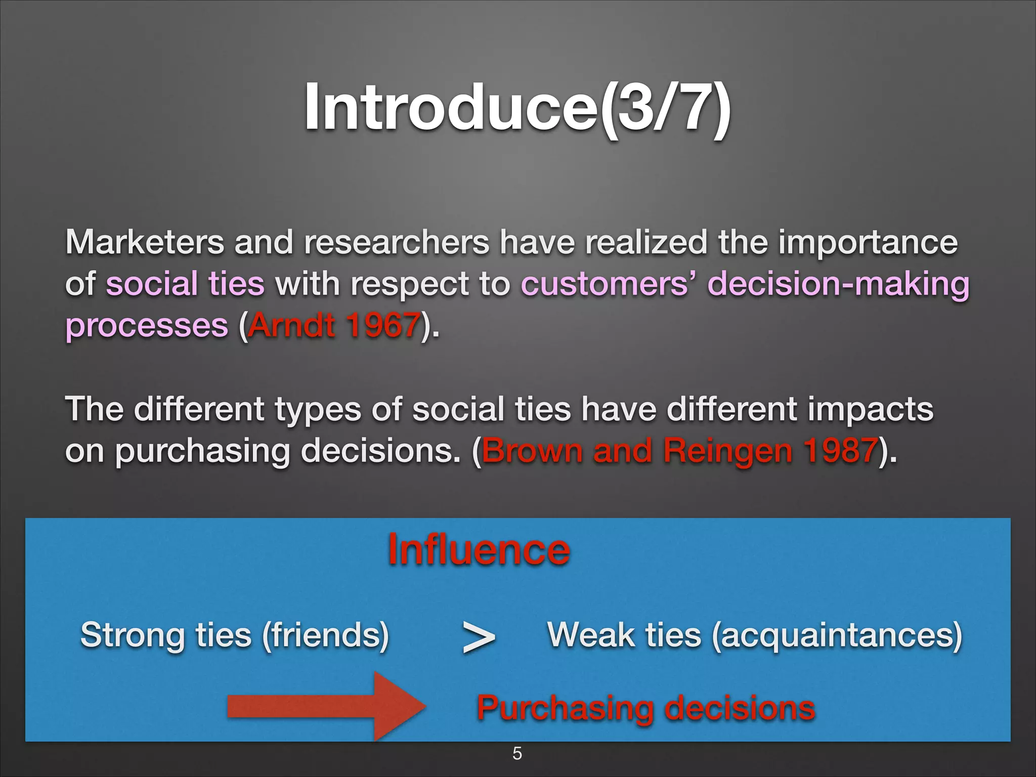 Introduce(3/7)
Marketers and researchers have realized the importance
of social ties with respect to customers’ decision-making
processes (Arndt 1967).
The different types of social ties have different impacts
on purchasing decisions. (Brown and Reingen 1987).

Inﬂuence
Strong ties (friends)

>

Weak ties (acquaintances)

Purchasing decisions
5

 