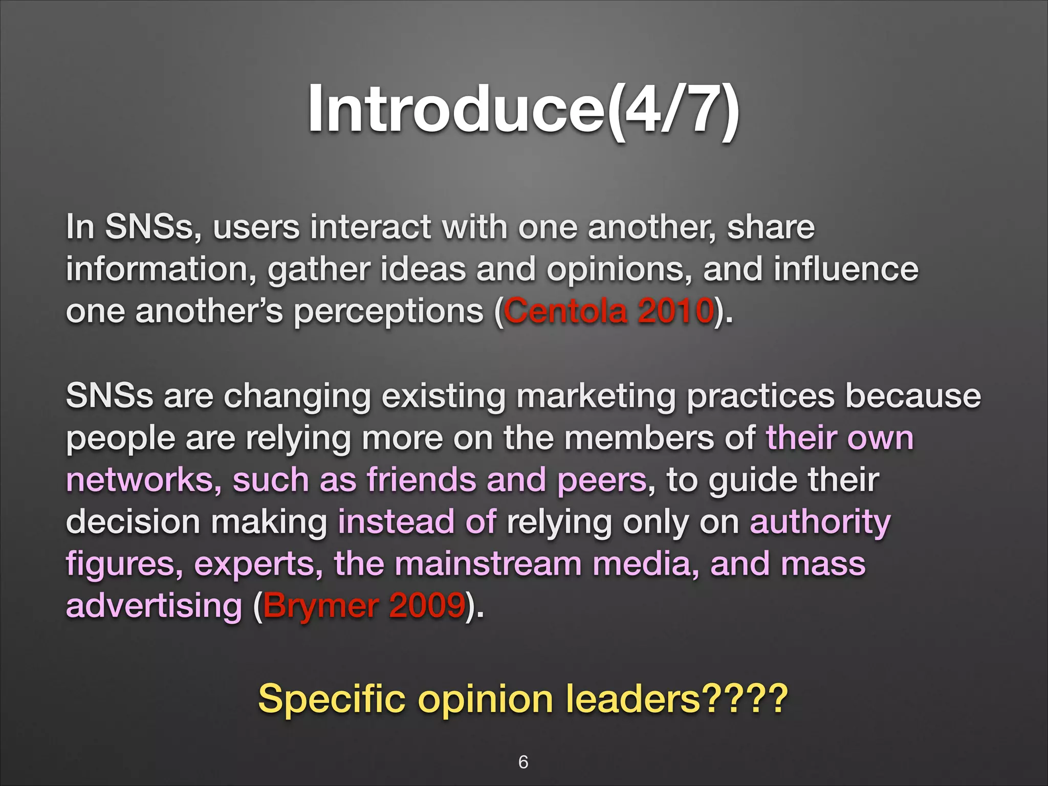 Introduce(4/7)
In SNSs, users interact with one another, share
information, gather ideas and opinions, and inﬂuence
one another’s perceptions (Centola 2010).
SNSs are changing existing marketing practices because
people are relying more on the members of their own
networks, such as friends and peers, to guide their
decision making instead of relying only on authority
ﬁgures, experts, the mainstream media, and mass
advertising (Brymer 2009).
!

Speciﬁc opinion leaders????
6

 