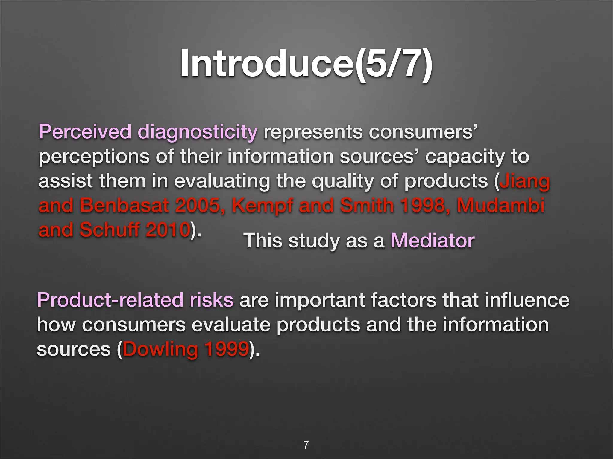 Introduce(5/7)
Perceived diagnosticity represents consumers’
perceptions of their information sources’ capacity to
assist them in evaluating the quality of products (Jiang
and Benbasat 2005, Kempf and Smith 1998, Mudambi
and Schuff 2010).
This study as a Mediator
Product-related risks are important factors that inﬂuence
!
how consumers evaluate products and the information
sources (Dowling 1999).

7

 