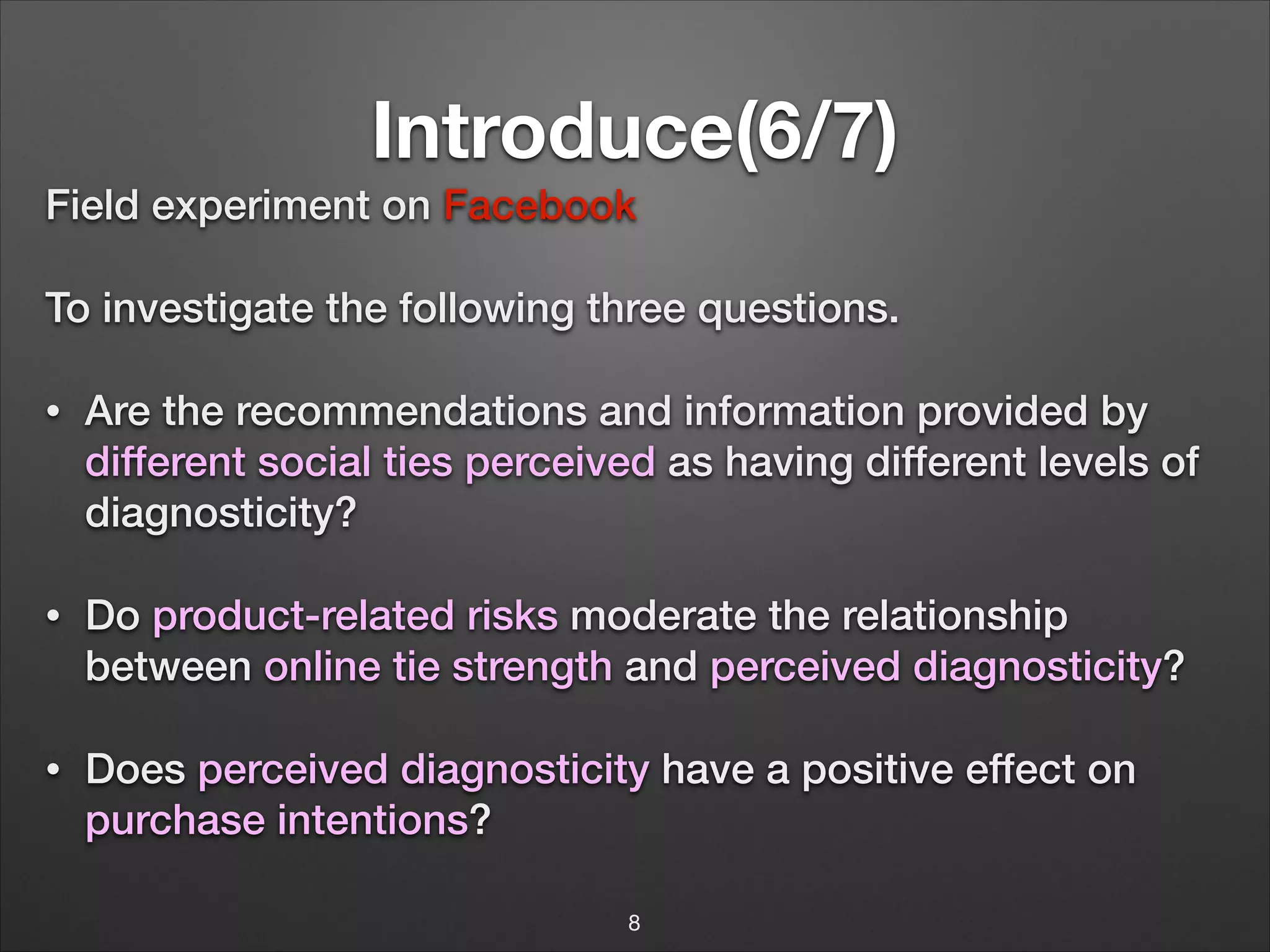 Introduce(6/7)
Field experiment on Facebook
To investigate the following three questions.
•

Are the recommendations and information provided by
different social ties perceived as having different levels of
diagnosticity?

•

Do product-related risks moderate the relationship
!
between online tie strength and perceived diagnosticity?

•

Does perceived diagnosticity have a positive effect on
purchase intentions?
8

 
