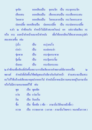จุกจิก
ออกเสี ยงเป็ น จุกกะจิก เป็ น กระจุกกระจิก
เสื อกสน
ออกเสี ยงเป็ น เสื อกกะสนเป็ น กระเสื อกกระสน
โตกตาก
ออกเสี ยงเป็ น โตกกะตากเป็ น กระโตกกระตาก
ปลกเปลี้ย ออกเสี ยงเป็ น ปลกกะเปลี้ย เป็ น กระปลกกระเปลี้ย
ค.คํา ๒ คําซ้อนกัน คําหน้าไม่มีตวสะกดในแม่ กก แต่เราเติมเสี ยง กะ
ั
หรื อ กระ ลงหน้าคําหน้าและหน้าคําหลัง เพื่อให้ออกเสี ยงได้สะดวกและรู ปคํา
สละสลวยขึ้น เช่น
รุ่ งริ่ ง
เป็ น
กะรุ่ งกะริ่ ง
เร่ อร่ า
เป็ น
กะเล่อกะล่า
ชุ่มชวย
เป็ น
กระชุ่มกระชวย
จุ๋มจิ๋ม
เป็ น
กระจุ๋มกระจิ๋ม
ฉับเฉง
เป็ น
กระฉับกระเฉง
๒.คําซ้อนเพื่อเสี ยงที่เกิดขึ้นเพราะการยืดเสี ยงจากคําพยางค์เดียวออกเป็ น
๒
พยางค์ คําหลังที่เกิดขึ้นใช้พยัญชนะตัวเดียวกันกับคําหน้า ส่ วนสระจะเป็ นสระ
่
อะไรก็ได้แล้วแต่เสี ยงจะหลุดปากออกไป คําหลังนี้อาจจะมีความหมายอยูในภาษาถิ่น
หรื อไม่มีความหมายเลยก็ได้ เช่น
พูด
เป็ น พูดเพิด
แว่น
เป็ น แว่นเวิน
่
กิน
เป็ น กินแก็น
ซื้อ
เป็ น ซื้อเซ้อ ( เซ้อ - ภาษาถิ่นใต้หมายถึงซื้ อ )
กวาด
เป็ น กวาดแกวด ( แกวด - ภาษาถิ่นไทยขาว หมายถึงกวาด )

 