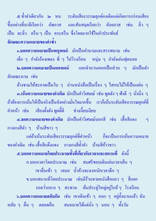 ๕.ซํ้าคําเดียวกัน ๒ หน ระดับเสี ยงวรรณยุกต์คงเดิมแต่เกิดการกร่ อนเสี ยง
ขึ้นอย่างที่บาลีเรี ยกว่า อัพภาส และสันสฤตเรี ยกว่า อัภยภาส เช่น ลิ่ว ๆ
เป็ น ละลิ่ว ครื น ๆ เป็ น คระครื น ซึ่งโดยมากใช้ในคําประพันธ์
ลักษ์ะความหมายของคาซ้า
๑.บอกความหมายเป็ นพหูพจน มักเป็ นคํานามและสรรพนาม เช่น
เด็ก ๆ กําลังร้องเพลง พี่ ๆ ไปโรงเรี ยน หนุ่ม ๆ กําลังเล่นฟุตบอล
๒.บอกความหมายเป็ นเอกพจน
แยกจํานวนออกเป็ นส่ วน ๆ มักเป็ นคํา
ลักษณะนาม เช่น
ล้างชามให้สะอาดเป็ นใบ ๆ อ่านหนังสื อเป็ นเรื่ อง ๆ ไสกบไม้ให้เป็ นแผ่น ๆ
๓.เน้ นความหมายของคาเดิม มักเป็ นคําวิเศษณ์ เช่น พูดดัง ๆ ฟั งดี ๆ นังนิ่ง ๆ
่
ถ้าต้องการเน้นให้เป็ นจริ งเป็ นจังอย่างมันใจมากขึ้น เราก็เน้นระดับเสี ยงวรรณยุกต์ที่
่
คําหน้า เช่น เสี ยงดั้งดัง พูดดี๊ดี ช่างเงี้ยบเงียบ
๔.ลดความหมายของคาเดิม มักเป็ นคําวิเศษณ์บอกสี เช่น เสื้ อสี แดง ๆ
กางเกงสี ดา ๆ บ้านสี ขาว ๆ
ํ
แต่ถาเน้นระดับเสี ยงวรรณยุกต์ที่คาหน้า
้
ํ
ก็จะเป็ นการเน้นความหมาย
ของคําเดิม เช่น เสื้ อสี แด๊งแดง กางเกงสี ด๊าดํา บ้านสี คาวขาว
ํ
้
๕.บอกความหมายโดยประมา์ทั้งทีเ่ กียวกับเวลาและสถานที่ ดังนี้
่
ก.บอกเวลาโดยประมาณ เช่น สมศรี ชอบเดินเล่นเวลาเย็น ๆ
เขาตื่นเช้า ๆ เสมอ นํ้าค้างจะลงหนักเวลาดึก ๆ
ข.บอกสถานที่โดยประมาณ เช่นมีร้านขายหนังสื อแถว ๆ สี่ แยก
่
รถควํากลาง ๆ สะพาน ต้นประดู่ใหญ่อยูใกล้ ๆ โรงเรี ยน
่
่ ั
๖.บอกความหมายสลับกัน เช่น เขาเดินเข้า ๆ ออก ๆ อยูต้ งนานแล้ว ฉัน
หลับ ๆ ตื่น ๆ ตลอดคืน
สมหมายได้แต่นง ๆ นอน ๆ ทั้งวัน
ั่

 