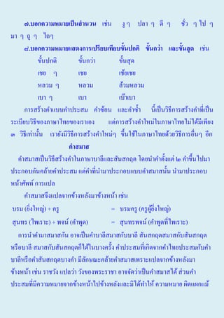 ๗.บอกความหมายเป็ นสานวน เช่น งู ๆ ปลา ๆ ดี ๆ ชัว ๆ ไป ๆ
่
มา ๆ ถู ๆ ไถๆ
๘.บอกความหมายแสดงการเปรียบเทียบขั้นปกติ ขั้นกว่ า และขั้นสุ ด เช่น
ขั้นปกติ
ขั้นกว่า
ขั้นสุ ด
เชย ๆ
เชย
เช้ยเชย
หลวม ๆ
หลวม
ล้วมหลวม
เบา ๆ
เบา
เบ๊าเบา
การสร้างคําแบบคําประสม คําซ้อน และคําซํ้า นี้เป็ นวิธีการสร้างคําที่เป็ น
ระเบียบวิธีของภาษาไทยของเราเอง
แต่การสร้างคําใหม่ในภาษาไทยไม่ได้มีเพียง
๓ วิธีเท่านั้น เรายังมีวธีการสร้างคําใหม่ๆ ขึ้นใช้ในภาษาไทยด้วยวิธีการอื่นๆ อีก
ิ
คาสมาส
คําสมาสเป็ นวิธีสร้างคําในภาษาบาลีและสันสกฤต โดยนําคําตั้งแต่ ๒ คําขึ้นไปมา
ประกอบกันคล้ายคําประสม แต่คาที่นามาประกอบแบบคําสมาสนั้น นํามาประกอบ
ํ ํ
หน้าศัพท์ การแปล
คําสมาสจึงแปลจากข้างหลังมาข้างหน้า เช่น
บรม (ยิงใหญ่) + ครู
= บรมครู (ครู ผยงใหญ่)
ู ้ ิ่
่
สุ นทร (ไพเราะ) + พจน์ (คําพูด)
= สุ นทรพจน์ (คําพูดที่ไพเราะ)
การนําคํามาสมาสกัน อาจเป็ นคําบาลีสมาสกับบาลี สันสกฤตสมาสกับสันสกฤต
หรื อบาลี สมาสกับสันสกฤตก็ได้ในบางครั้ง คําประสมที่เกิดจากคําไทยประสมกับคํา
บาลีหรื อคําสันสกฤตบางคํา มีลกษณะคล้ายคําสมาสเพราะแปลจากข้างหลังมา
ั
ข้างหน้า เช่น ราชวัง แปลว่า วังของพระราชา อาจจัดว่าเป็ นคําสมาสได้ ส่ วนคํา
ประสมที่มีความหมายจากข้างหน้าไปข้างหลังและมิได้ทาให้ ความหมาย ผิดแผกแม้
ํ

 
