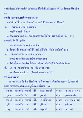 คํานั้นประสมกับคําบาลีหรื อสันสกฤตก็ถือว่าเป็ นคําประสม เช่น มูลค่า ทรัพย์สิน เป็ น
ต้น
การเรียงคาตามแบบสร้ างของคาสมาส
๑. ถ้าเป็ นคําที่มาจากบาลีและสันสกฤต ให้เรี ยงบทขยายไว้ขางหน้า
้
เช่น อุทกภัย หมายถึง ภัยจากนํ้า
อายุขย หมายถึง สิ้ นอายุ
ั
๒. ถ้าพยางค์ทายของคําหน้าประวิสรรชนีย ์ ให้ตดวิสรรชนียออก เช่น ธุระ
้
ั
์
สมาสกับ กิจ เป็ น ธุรกิจ
พละ สมาสกับ ศึกษา เป็ น พลศึกษา
๓. ถ้าพยางค์ทายของคําหน้ามีตวการันต์ให้ตดการัตน์ออกเมื่อเข้าสมาส
้
ั
ั
เช่น ทัศน์ สมาสกับ ศึกษา เป็ น ทัศนศึกษา
แพทย์ สมาสกับ สมาคม เป็ น แพทยสมาคม
๔. ถ้าคําซํ้าความ โดยคําหนึ่งไขความอีกคําหนึ่ง ไม่มีวธีเรี ยงคําที่แน่นอน
ิ
เช่น นร (คน) สมาสกับ ชน (คน) เป็ น นรชน (คน)
คช (ช้าง) สมาสกับ สาร (ช้าง) เป็ น คชสาร (ช้าง)
การอ่ านคาสมาส
่่
การอ่านคําสมาสมีหลักอยูวา ถ้าพยางค์ทายของคําลงท้ายด้วย สระอะ, อิ, อุ เวลาเข้า
้
สมาสให้อ่านออกเสี ยง อะ อิ อุ นั้นเพียงครึ่ งเสี ยง เช่น
เกษตร สมาสกับ ศาสตร์ เป็ น เกษตรศาสตร์ อ่านว่า กะ-เสด-ตระ-สาด
อุทก สมาสกับ ภัย
เป็ น อุทกภัย
อ่านว่า อุ-ทก-กะ-ไพ
ประวัติ สมาสกับ ศาสตร์ เป็ น ประวัติศาสตร์ อ่านว่า ประ-หวัด-ติ-สาด
ภูมิ
สมาสกับ ภาค
เป็ น ภูมิภาค
อ่านว่า พู-มิ-พาก
เมรุ
สมาสกับ มาศ
เป็ น เมรุ มาศ
อ่านว่า เม-รุ -มาด

 