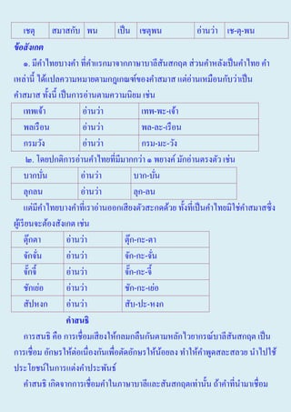 เชตุ สมาสกับ พน
เป็ น เชตุพน
อ่านว่า เช-ตุ-พน
ข้ อสังเกต
๑. มีคาไทยบางคํา ที่คาแรกมาจากภาษาบาลีสนสกฤต ส่ วนคําหลังเป็ นคําไทย คํา
ํ
ํ
ั
เหล่านี้ ได้แปลความหมายตามกฎเกณฑ์ของคําสมาส แต่อ่านเหมือนกับว่าเป็ น
คําสมาส ทั้งนี้ เป็ นการอ่านตามความนิยม เช่น
เทพเจ้า
อ่านว่า
เทพ-พะ-เจ้า
พลเรื อน
อ่านว่า
พล-ละ-เรื อน
กรมวัง
อ่านว่า
กรม-มะ-วัง
๒. โดยปกติการอ่านคําไทยที่มีมากกว่า ๑ พยางค์ มักอ่านตรงตัว เช่น
บากบัน
อ่านว่า
บาก-บัน
่
่
ลุกลน
อ่านว่า
ลุก-ลน
แต่มีคาไทยบางคําที่เราอ่านออกเสี ยงตัวสะกดด้วย ทั้งที่เป็ นคําไทยมิใช่คาสมาสซึ่ ง
ํ
ํ
ผูเ้ รี ยนจะต้องสังเกต เช่น
ตุ๊กตา
อ่านว่า
ตุ๊ก-กะ-ตา
จักจัน
อ่านว่า
จัก-กะ-จัน
่
่
จักจี้
อ่านว่า
จัก-กะ-จี้
๊
๊
ชักเย่อ
อ่านว่า
ชัก-กะ-เย่อ
สัปหงก
อ่านว่า
สับ-ปะ-หงก
คาสนธิ
การสนธิ คือ การเชื่อมเสี ยงให้กลมกลืนกันตามหลักไวยากรณ์บาลีสนสกฤต เป็ น
ั
การเชื่อม อักษรให้ต่อเนื่องกันเพื่อตัดอักษรให้นอยลง ทําให้คาพูดสละสลวย นําไปใช้
้
ํ
ประโยชน์ในการแต่งคําประพันธ์
คําสนธิ เกิดจากการเชื่อมคําในภาษาบาลีและสันสกฤตเท่านั้น ถ้าคําที่นามาเชื่อม
ํ

 