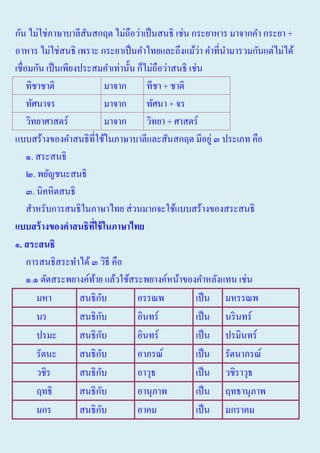 กัน ไม่ใช่ภาษาบาลีสนสกฤต ไม่ถือว่าเป็ นสนธิ เช่น กระยาหาร มาจากคํา กระยา +
ั
่
อาหาร ไม่ใช่สนธิ เพราะ กระยาเป็ นคําไทยและถึงแม้วา คําที่นามารวมกันแต่ไม่ได้
ํ
เชื่อมกัน เป็ นเพียงประสมคําเท่านั้น ก็ไม่ถือว่าสนธิ เช่น
ทิชาชาติ
มาจาก
ทีชา + ชาติ
ทัศนาจร
มาจาก
ทัศนา + จร
วิทยาศาสตร์
มาจาก
วิทยา + ศาสตร์
แบบสร้างของคําสนธิที่ใช้ในภาษาบาลีและสันสกฤต มีอยู่ ๓ ประเภท คือ
๑. สระสนธิ
๒. พยัญชนะสนธิ
๓. นิคหิตสนธิ
สําหรับการสนธิในภาษาไทย ส่ วนมากจะใช้แบบสร้างของสระสนธิ
แบบสร้ างของคาสนธิทใช้ ในภาษาไทย
ี่
๑. สระสนธิ
การสนธิสระทําได้ ๓ วิธี คือ
๑.๑ ตัดสระพยางค์ทาย แล้วใช้สระพยางค์หน้าของคําหลังแทน เช่น
้
ั
มหา
สนธิกบ
อรรณพ
เป็ น มหรรณพ
ั
นร
สนธิกบ
อินทร์
เป็ น นริ นทร์
ั
ปรมะ
สนธิกบ
อินทร์
เป็ น ปรมินทร์
ั
รัตนะ
สนธิกบ
อาภรณ์
เป็ น รัตนาภรณ์
ั
วชิร
สนธิกบ
อาวุธ
เป็ น วชิราวุธ
ั
ฤทธิ
สนธิกบ
อานุภาพ
เป็ น ฤทธานุภาพ
ั
มกร
สนธิกบ
อาคม
เป็ น มกราคม

 