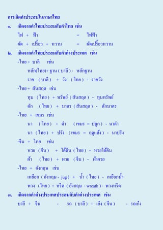 การเกิดคาประสมในภาษาไทย
๑. เกิดจากคาไทยประสมกับคาไทย เช่ น
ไฟ + ฟ้ า
= ไฟฟ้ า
ผัด + เปรี้ ยว + หวาน
= ผัดเปรี้ ยวหวาน
๒. เกิดจากคาไทยประสมกับคาต่ างประเทศ เช่ น
-ไทย + บาลี เช่น
หลัก(ไทย)+ ฐาน ( บาลี ) - หลักฐาน
ราช ( บาลี ) + วัง ( ไทย ) - ราชวัง
-ไทย + สันสฤต เช่น
ทุน ( ไทย ) + ทรัพย์ ( สันสฤต ) - ทุนทรัพย์
ตัก ( ไทย ) + บาตร ( สันสฤต ) - ตักบาตร
-ไทย + เขมร เช่น
นา ( ไทย ) + ดํา ( เขมร = ปลูก ) - นาดํา
นา ( ไทย ) + ปรัง ( เขมร = ฤดูแล้ง ) - นาปรัง
-จีน + ไทย เช่น
หวย ( จีน ) + ใต้ดิน ( ไทย ) - หวยใต้ดิน
ผ้า ( ไทย ) + ผวย ( จีน ) - ผ้าผวย
-ไทย + อังกฤษ เช่น
เหยือก ( อังกฤษ - jug ) + นํ้า ( ไทย ) - เหยือกนํ้า
พวง (ไทย ) + หรี ด ( อังกฤษ - wreath ) - พวงหรี ด
๓. เกิดจากคาต่ างประเทศประสมกับคาต่ างประเทศ เช่ น
บาลี + จีน
- รถ ( บาลี ) + เก๋ ง ( จีน )
- รถเก๋ ง

 