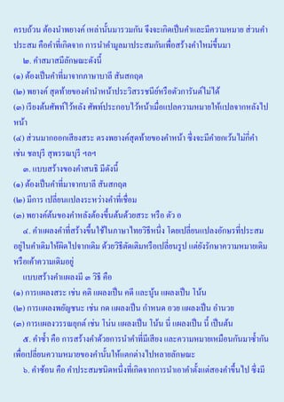 ครบถ้วน ต้องนําพยางค์ เหล่านั้นมารวมกัน จึงจะเกิดเป็ นคําและมีความหมาย ส่ วนคํา
ประสม คือคําที่เกิดจาก การนําคํามูลมาประสมกันเพื่อสร้างคําใหม่ข้ ึนมา
๒. คําสมาสมีลกษณะดังนี้
ั
(๑) ต้องเป็ นคําที่มาจากภาษาบาลี สันสกฤต
(๒) พยางค์ สุ ดท้ายของคํานําหน้าประวิสรรชนียหรื อตัวการันต์ไม่ได้
์
(๓) เรี ยงต้นศัพท์ไว้หลัง ศัพท์ประกอบไว้หน้าเมื่อแปลความหมายให้แปลจากหลังไป
หน้า
(๔) ส่ วนมากออกเสี ยงสระ ตรงพยางค์สุดท้ายของคําหน้า ซึ่ งจะมีคายกเว้นไม่กี่คา
ํ
ํ
เช่น ชลบุรี สุ พรรณบุรี ฯลฯ
๓. แบบสร้างของคําสนธิ มีดงนี้
ั
(๑) ต้องเป็ นคําที่มาจากบาลี สันสกฤต
(๒) มีการ เปลี่ยนแปลงระหว่างคําที่เชื่อม
(๓) พยางค์ตนของคําหลังต้องขึ้นต้นด้วยสระ หรื อ ตัว อ
้
๔. คําแผลงคําที่สร้างขึ้นใช้ในภาษาไทยวิธีหนึ่ง โดยเปลี่ยนแปลงอักษรที่ประสม
่
อยูในคําเดิมให้ผดไปจากเดิม ด้วยวิธีตดเติมหรื อเปลี่ยนรู ป แต่ยงรักษาความหมายเดิม
ิ
ั
ั
หรื อเค้าความเดิมอยู่
แบบสร้างคําแผลงมี ๓ วิธี คือ
(๑) การแผลงสระ เช่น คติ แผลงเป็ น คดี และนูน แผลงเป็ น โน้น
้
(๒) การแผลงพยัญชนะ เช่น กด แผลงเป็ น กําหนด อวย แผลงเป็ น อํานวย
(๓) การแผลงวรรณยุกต์ เช่น โน่น แผลงเป็ น โน้น นี่ แผลงเป็ น นี้ เป็ นต้น
๕. คําซํ้า คือ การสร้างคําด้วยการนําคําที่มีเสี ยง และความหมายเหมือนกันมาซํ้ากัน
เพื่อเปลี่ยนความหมายของคํานั้นให้แตกต่างไปหลายลักษณะ
๖. คําซ้อน คือ คําประสมชนิดหนึ่งที่เกิดจากการนําเอาคําตั้งแต่สองคําขึ้นไป ซึ่ งมี

 