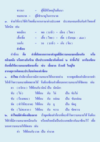 ชาวนา
= ผูที่มีชีวตอยูในผืนนา
้
ิ ่
หมอนวด = ผูที่ชานาญในการนวด
้ ํ
๓. ช่วยให้การใช้คาไทยที่มาจากภาษาต่างประเทศ ประสมกลมกลืนกับคําไทยแท้
ํ
ได้สนิท เช่น
พลเมือง
= พล ( บาลี ) + เมือง ( ไทย )
เสื้ อเชิ้ต
= เสื้ อ ( ไทย ) + เชิ้ต ( อังกฤษ - shirt )
รถเก๋ ง
= รถ ( บาลี ) + เก๋ ง ( จีน )
คาซ้ อน
คำซ้อน คือ คาทีเ่ กิดจากการเอาคามูลทีมความหมายเหมือนกัน หรือ
่ ี
คล้ ายคลึง หรือตรงกันข้ าม เป็ นประเภทเดียวกันตั้งแต่ ๒ คาขึนไป มาเรียงซ้ อน
้
กันเพือให้ ความหมายชัดเจนขึน เช่ น เสื่ อสาด อ้ วนพี ใหญ่ โต
่
้
สาเหตุการเกิดและประโยชนของคาซ้ อน
๑. คาไทย คําเดียวนั้นอาจมีความหมายได้หลายอย่าง หากพูดเพียงคําเดียวอาจทํา
ให้เข้าใจความหมายผิดพลาดได้ จึงต้องซ้อนคําเพื่อบอกความหมายให้ชดเจน เช่น
ั
ตา ( อวัยวะ ) ใช้ซอนกับ นัยน์ เป็ น นัยน์ตา
้
ขับ ( ไล่ )
ใช้ซอน กับ ไล่
้
เป็ น ขับไล่
ขับ ( ร้องเพลง ) ใช้ซอน กับ กล่อม เป็ น ขับกล่อม
้
ขัด ( ทําให้สะอาด) ใช้ซอน กับ ถู
้
เป็ น ขัดถู
ขัด ( ไม่สะดวก ) ใช้ซอน กับ ขวาง
้
เป็ น ขัดขวาง
๒. คาไทยมีคาพ้องเสี ยงมาก ถ้าพูดเพียงคําก็ยากที่จะเข้าใจความหมายได้ จึงต้อง
ใช้คาที่มีความหมายเหมือนกัน หรื อคล้ายคลึงเป็ นประเภทเดียวกันมาซ้อนไว้ เพือ
ํ
่
บอกความหมายให้ชดเจน เช่น
ั
ค่า ใช้ซอนกับ งวด เป็ น ค่างวด
้

 