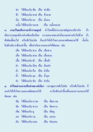ฆ่า ใช้ซอนกับ ฟัน เป็ น ฆ่าฟัน
้
ข้า ใช้ซอนกับ ทาส เป็ น ข้าทาส
้
มัน ใช้ซอนกับ คง เป็ น มันคง
้
่
่
หมั้น ใช้ซอนกับ หมาย เป็ น หมั้นหมาย
้
๓. ภาษาไทยเป็ นภาษามีวรร์ยุกต คําไทยที่มีสระและพยัญชนะเดียวกัน ถ้า
เสี ยงวรรณยุกต์ต่างกันเพียงเล็กน้อย ความหมายของคําก็จะแตกต่างกันไปด้วย ถ้า
ฟั งผิดเพี้ยนไป หรื อฟังไม่ถนัด ก็จะทําให้เข้าใจความหมายผิดพลาดได้ ดั้งนั้น
จึงต้องมีการซ้อนคําขึ้น เพื่อกํากับความหมายให้ชดเจน เช่น
ั
เสื อ ใช้ซอนกับ สาง เป็ น เสื อสาง
้
เสื่ อ ใช้ซอนกับ สาด เป็ น เสื่ อสาด
้
เสื้ อ ใช้ซอนกับ ผ้า เป็ น เสื้ อผ้า
้
คํา ใช้ซอนกับ ถ้อย เป็ น ถ้อยคํา
้
คํ่า ใช้ซอนกับ คืน เป็ น คํ่าคืน
้
คํ้า ใช้ซอนกับ จุน เป็ น คํ้าจุน
้
ขํา ใช้ซอนกับ ขัน เป็ น ขําขัน
้
๔. คาไทยส่ วนมากเป็ นคาพยางคเดียว เวลาพูดอาจฟั งไม่ทน หรื อฟังไม่ถนัด ก็
ั
จะทําให้เข้าใจความหมายผิดพลาดได้
เราจึงซ้อนคําขึ้นเพือบอกความหมายได้
่
ชัดเจน เช่น
ปัด ใช้ซอนกับ กวาด
้
เป็ น ปัดกวาด
ขัด ใช้ซอนกับ ขวาง
้
เป็ น ขัดขวาง
เช็ด ใช้ซอนกับ ถู
้
เป็ น เช็ดถู
อบ ใช้ซอนกับ รม
้
เป็ น อบรม
คับ ใช้ซอนกับ แคบ
้
เป็ น คับแคบ

 