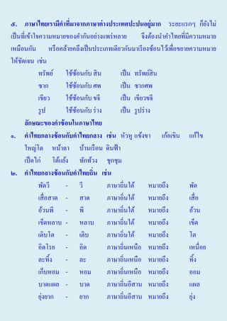 ๕. ภาษาไทยเรามีคาทีมาจากภาษาต่ างประเทศปะปนอยู่มาก ระยะแรกๆ ก็ยงไม่
่
ั
เป็ นที่เข้าใจความหมายของคํากันอย่างแพร่ หลาย
จึงต้องนําคําไทยที่มีความหมาย
เหมือนกัน หรื อคล้ายคลึงเป็ นประเภทเดียวกันมาเรี ยงซ้อนไว้เพื่อขยายความหมาย
ให้ชดเจน เช่น
ั
ทรัพย์ ใช้ซอนกับ สิ น
้
เป็ น ทรัพย์สิน
ซาก
ใช้ซอนกับ ศพ
้
เป็ น ซากศพ
เขียว
ใช้ซอนกับ ขจี
้
เป็ น เขียวขจี
รู ป
ใช้ซอนกับ ร่ าง
้
เป็ น รู ปร่ าง
ลักษ์ะของคาซ้ อนในภาษาไทย
๑. คาไทยกลางซ้ อนกับคาไทยกลาง เช่ น หัวหู แข้งขา เก้อเขิน แก้ไข
ใหญ่โต หน้าตา บ้านเรื อน ดินฟ้ า
เป็ ดไก่ โต้แย้ง ทักท้วง ชุกชุม
๒. คาไทยกลางซ้ อนกับคาไทยถิ่น เช่ น
พัดวี
- วี
ภาษาถิ่นใต้ หมายถึง
พัด
เสื่ อสาด - สาด
ภาษาถิ่นใต้ หมายถึง
เสื่ อ
อ้วนพี - พี
ภาษาถิ่นใต้ หมายถึง
อ้วน
เข็ดหลาบ - หลาบ ภาษาถิ่นใต้ หมายถึง
เข็ด
เติบโต - เติบ
ภาษาถิ่นใต้ หมายถึง
โต
อิดโรย - อิด
ภาษาถิ่นเหนือ หมายถึง
เหนื่อย
ละทิ้ง - ละ
ภาษาถิ่นเหนือ หมายถึง
ทิ้ง
เก็บหอม - หอม
ภาษาถิ่นเหนือ หมายถึง
ออม
บาดแผล - บาด
ภาษาถิ่นอีสาน หมายถึง
แผล
่
่
ยุงยาก - ยาก
ภาษาถิ่นอีสาน หมายถึง
ยุง

 