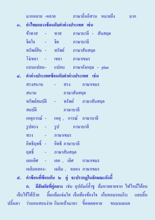 มากหลาย -หลาย
ภาษาถิ่นอีสาน หมายถึง
มาก
๓. คาไทยกลางซ้ อนกับคาต่ างประเทศ เช่ น
ข้าทาส - ทาส
ภาษาบาลี - สันสฤต
จิตใจ
- จิต
ภาษาบาลี
ทรัพย์สิน - ทรัพย์ ภาษาสันสฤต
โง่เขลา - เขลา
ภาษาเขมร
แบบแปลน - แปลน ภาษาอังกฤษ - plan
๔. คาต่ างประเทศซ้ อนกับคาต่ างประเทศ เช่ น
สรงสนาน
- สรง
ภาษาเขมร
สนาน
ภาษาสันสฤต
ทรัพย์สมบัติ - ทรัพย์ ภาษาสันสฤต
สมบัติ
ภาษาบาลี
เหตุการณ์ - เหตุ , การณ์ ภาษาบาลี
รู ปทรง - รู ป
ภาษาบาลี
ทรง
- ภาษาเขมร
อิทธิฤทธิ์ - อิทธิ ภาษาบาลี
ฤทธิ์
- ภาษาสันสฤต
เลอเลิศ - เลอ , เลิศ ภาษาเขมร
เฉลิมฉลอง - เฉลิม , ฉลอง ภาษาเขมร
๕. คาซ้ อนทีซ้อนกัน ๒ คู่ จะปรากฏในลักษ์ะดังนี้
่
ก. มีสัมผัสทีคู่กลาง เช่น อุปถัมภ์ค้ าชู ล้มหายตายจาก ไฟไหม้ไต้ลน
่
ํ
เจ็บไข้ได้ป่วย ยิมแย้มแจ่มใส เจ็บท้องข้องใจ เก็บหอมรอมริ บ แลบลิ้น
้
ปลิ้นตา ว่านอนสอนง่าย กินเหล้าเมายา ขี้หดตดหาย ขนมนมเนย

 