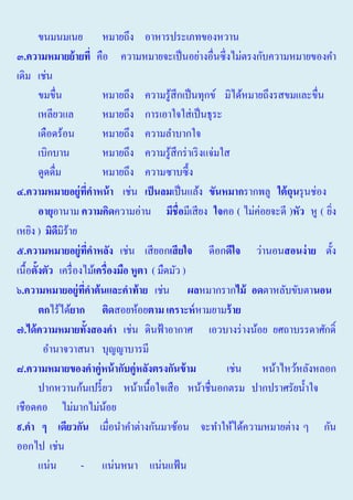 ขนมนมเนย หมายถึง อาหารประเภทของหวาน
๓.ความหมายย้ ายที่ คือ ความหมายจะเป็ นอย่างอื่นซึ่งไม่ตรงกับความหมายของคํา
เดิม เช่น
ขมขื่น
หมายถึง ความรู้สึกเป็ นทุกข์ มิได้หมายถึงรสขมและขื่น
เหลียวแล
หมายถึง การเอาใจใส่ เป็ นธุระ
เดือดร้อน
หมายถึง ความลําบากใจ
เบิกบาน
หมายถึง ความรู้สึกร่ าเริ งแจ่มใส
ดูดดื่ม
หมายถึง ความซาบซึ้ ง
๔.ความหมายอยู่ทคาหน้ า เช่น เป็ นลมเป็ นแล้ง ขันหมากรากพลู ใต้ ถุนรุ นช่อง
ี่
อายุอานาม ความคิดความอ่าน มีชื่อมีเสี ยง ใจคอ ( ไม่ค่อยจะดี )หัว หู ( ยิง
่
เหยิง ) มิดมิร้าย
ี
๕.ความหมายอยู่ทคาหลัง เช่น เสี ยอกเสี ยใจ ดีอกดีใจ ว่านอนสอนง่ าย ตั้ง
ี่
เนื้อตั้งตัว เครื่ องไม้เครื่องมือ หูตา ( มืดมัว )
๖.ความหมายอยู่ทคาต้ นและคาท้ าย เช่น ผลหมากรากไม้ อดตาหลับขับตานอน
ี่
ตกไร้ได้ยาก ติดสอยห้อยตาม เคราะหหามยามร้ าย
๗.ได้ ความหมายทั้งสองคา เช่น ดินฟ้ าอากาศ เอวบางร่ างน้อย ยศถาบรรดาศักดิ์
อํานาจวาสนา บุญญาบารมี
๘.ความหมายของคาคู่หน้ ากับคู่หลังตรงกันข้ าม
เช่น หน้าไหว้หลังหลอก
ปากหวานก้นเปรี้ ยว หน้าเนื้อใจเสื อ หน้าชื่นอกตรม ปากปราศรัยนํ้าใจ
เชือดคอ ไม่มากไม่นอย
้
๙.คา ๆ เดียวกัน เมื่อนําคําต่างกันมาซ้อน จะทําให้ได้ความหมายต่าง ๆ กัน
ออกไป เช่น
แน่น
- แน่นหนา แน่นแฟ้ น

 