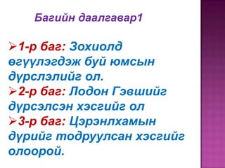 Багийн даалгавар1

1-р баг: Зохиолд
өгүүлэгдэж буй юмсын
дүрслэлийг ол.
2-р баг: Лодон Гэвшийг
дүрсэлсэн хэсгийг ол
3-р баг: Цэрэнлхамын
дүрийг тодруулсан хэсгийг
олоорой.

 