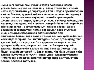 Зуны цагт баруун дамнуурчны таван гудамжны шавар
үлэмж, баасны үнэр ханхлах нь үнэхээр түмэн багц хүжийг
нэгэн зэрэг шатаавч үл дарагдмаар. Гэвш Лодон орхимжоороо
хамраа бөглөн, хүүхний хойноос намс намс алхална. Удалгүй
нэг хувхай цагаан хаалгаар орвол гангийн арьс ширийн
шорвог агаар амтагдаж, зүйлсэн үс, ноос салхинд хийсэн дээл
хувцсанд наалдана. Хоёр нурсан шавар байшингийн нарийхан
завсраар өнгөрч, баруун талд зүүн тийшээ харсан шавар
байшинд ороход хүүхэн ламыг нэг сандал дээр суулгаад:
«Цай авчиръя» хэмээн гарч одохын завсар лам
ажиглавал, байшингийн өмнө этгээдэд нэг том ор байх бөгөөд
хөнжил дэвсгэрийг цэмцийтэл хураан засаж, эрээн давуугаар
хучжээ. Хойд этгээдэд нэг бага дөрвөлжин ширээг цагаан
даавуугаар бүтээж, дээр нь нэг том цаг ба зураг хөргийг
тавьжээ. Байшингийн дээвэр нь маш балтгар бөгөөд Гэвш
Лодон өндийвөл толгой нь бараг тулна. Нэр бага цонхыг хоёр
давхар муутуугаар битүүлэн нааж, улаан цаасаар угалзлан
чимэглэсэн бөгөөд байшингийн дотор өдөр байтлаа, бүрий
баруйн байдлыг төрүүлнэ.

 