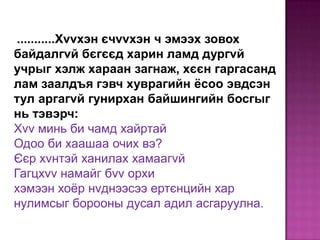 ...........Хvvхэн єчvvхэн ч эмээх зовох
байдалгvй бєгєєд харин ламд дургvй
учрыг хэлж хараан загнаж, хєєн гаргасанд
лам заалдъя гэвч хуврагийн ёсоо эвдсэн
тул аргагvй гунирхан байшингийн босгыг
нь тэвэрч:
Хvv минь би чамд хайртай
Одоо би хаашаа очих вэ?
Єєр хvнтэй ханилах хамаагvй
Гагцхvv намайг бvv орхи
хэмээн хоѐр нvднээсээ ертєнцийн хар
нулимсыг борооны дусал адил асгаруулна.

 