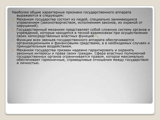 Наиболее общие характерные признаки государственного аппарата
выражаются в следующем:
 Механизм государства состоит из людей, специально занимающихся
управлением (законотворчеством, исполнением законов, их охраной от
нарушений).
 Государственный механизм представляет собой сложную систему органов и
учреждений, которые находятся в тесной взаимосвязи при осуществлении
своих непосредственных властных функций[1].
 Функции всех звеньев государственного аппарата обеспечиваются
организационными и финансовыми средствами, а в необходимых случаях и
принудительным воздействием.
 Механизм государства призван надежно гарантировать и охранять
законные интересы и права своих граждан. Сфера властных полномочий
государственных органов ограничивается правом, которое максимально
обеспечивает гармоничные, справедливые отношения между государством
и личностью.

 