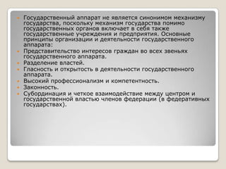 








Государственный аппарат не является синонимом механизму
государства, поскольку механизм государства помимо
государственных органов включает в себя также
государственные учреждения и предприятия. Основные
принципы организации и деятельности государственного
аппарата:
Представительство интересов граждан во всех звеньях
государственного аппарата.
Разделение властей.
Гласность и открытость в деятельности государственного
аппарата.
Высокий профессионализм и компетентность.
Законность.
Субординация и четкое взаимодействие между центром и
государственной властью членов федерации (в федеративных
государствах).

 