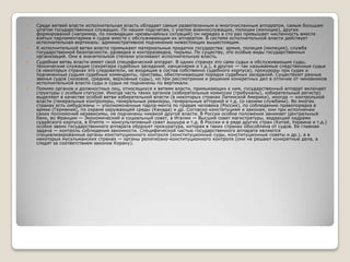 







Среди ветвей власти исполнительная власть обладает самым разветвленным и многочисленным аппаратом, самым большим
штатом государственных служащих. По нашим подсчетам, с учетом военнослужащих, полиции (милиции), других
формирований (например, по ликвидации чрезвычайных ситуаций) он нередко в сто раз превышает численность вместе
взятых парламентариев и судов вместе с обслуживающим их аппаратом. В системе исполнительной власти действует
исполнительная вертикаль: административное подчинение нижестоящих вышестоящим.
К исполнительной ветви власти примыкают материальные придатки государства: армия, полиция (милиция), служба
государственной безопасности, разведка и контрразведка, тюрьмы. По существу, это особые виды государственных
организаций. Они в значительной степени усиливают исполнительную власть.
Судебная ветвь власти имеет свой специфический аппарат. В одних странах это сами судьи и обслуживающие суды,
технические служащие (секретари судебных заседаний, канцелярия и т.д.), в других — так называемые следственные судьи
(в некоторых странах это следователи, не входящие в состав собственно судебного корпуса), прокуроры при судах и
подчиненные судьям судебные коменданты, приставы, обеспечивающие порядок судебных заседаний. Существуют разные
звенья судов (низовое, среднее, верховные суды), но при рассмотрении и решении конкретных дел в отличие от чиновников
исполнительной власти суды и судьи не подчинены по вертикали.
Помимо органов и должностных лиц, относящихся к ветвям власти, примыкающих к ним, государственный аппарат включает
структуры с особым статусом. Иногда часть таких органов (избирательные комиссии (трибуналы), избирательный регистр)
выделяют в качестве особой ветви избирательной власти (в некоторых странах Латинской Америки), иногда — контрольной
власти (генеральные контролеры, генеральные ревизоры, генеральные атторней и т.д. со своими службами). Во многих
странах есть омбудсмэны — уполномоченные парла­мента по правам человека (Россия), по соблюдению правопорядка в
армии (Германия), по охране окружающей среды (Канада) и др. Согласно конституциям и законам, они при исполнении
своих полномочий независимы, не подчинены никакой другой власти. В России особое положение занимает Центральный
банк, во Франции — Экономический и социальный совет, в Италии — Высший совет магистратуры, ведающий кадрами
судейского корпуса, в Египте — консультативный совет ашшура и т.д. В России и в ряде других стран (Китай, Украина и т.д.)
особое звено государственного аппарата образует прокуратура, которая в таких странах обособлена от судов. Ее главная
задача — контроль соблюдения законности. Специфической частью государственного аппарата являются
специализированные органы конституционного контроля (конституционные суды, конституционные советы и др.), а в
некоторых мусульманских странах — органы религиозно-конституционного контроля (они не решают конкретные дела, а
следят за соответствием законов Корану).

 