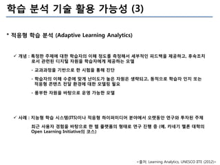 학습 분석 기술 활용 가능성 (3)
* 적응형 학습 분석 (Adaptive Learning Analytics)

 개념 : 특정한 주제에 대한 학습자의 이해 정도를 측정해서 세부적인 피드백을 제공하고, 후속조치
로서 ...