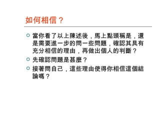 如何相信？





當你看了以上陳述後，馬上點頭稱是，還
是需要進一步的問一些問題，確認其具有
充分相信的理由，再做出個人的判斷？
先確認問題是甚麼？
接著問自己，這些理由使得你相信這個結
論嗎？

 