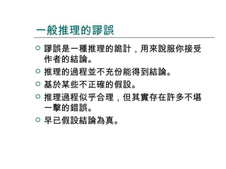 一般推理的謬誤








謬誤是一種推理的詭計，用來說服你接受
作者的結論。
推理的過程並不充份能得到結論。
基於某些不正確的假設。
推理過程似乎合理，但其實存在許多不堪
一擊的錯誤。
早已假設結論為真。

 