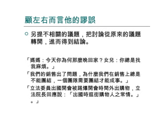 顧左右而言他的謬誤


另提不相關的議題，把討論從原來的議題
轉開，進而得到結論。

「媽媽：今天你為何那麼晚回家？女兒：你總是找
我麻煩。」
「我們的銷售出了問題，為什麼我們在銷售上總是
不能團結，一個團隊需要團結才能成事。」
「立法委員出國開會被踢爆開會時間外出購物，立
法院長回應說：「出國時逛街購物人之常情。」
。」

 