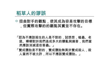稻草人的謬誤


扭曲對手的觀點，使其成為容易攻擊的目標
，但實際攻擊的的觀點其實並不存在。

「認為不應該殺生的人是不對的，試想想，蝗蟲、老
鼠、蟑螂對於我們造成多大的髒亂與損害，我們當
然應該消滅這些害蟲。」
「贊成墮胎是不對的，贊成墮胎無異於贊成殺人，殺
人當然不被允許，所以不應該贊成墮胎。」

 
