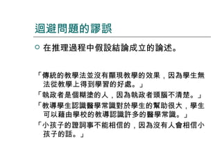 迴避問題的謬誤


在推理過程中假設結論成立的論述。

「傳統的教學法並沒有顯現教學的效果，因為學生無
法從教學上得到學習的好處。」
「執政者是個糊塗的人，因為執政者頭腦不清楚。」
「教導學生認識醫學常識對於學生的幫助很大，學生
可以藉由學校的教導認識許多的醫學常識。」
「小孩子的證詞事不能相信的，因為沒有人會相信小
孩子的話。」

 