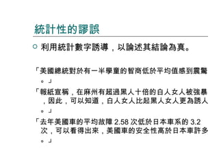 統計性的謬誤


利用統計數字誘導，以論述其結論為真。

「美國總統對於有一半學童的智商低於平均值感到震驚
。」
「報紙宣稱，在麻州有超過黑人十倍的白人女人被強暴
，因此，可以知道，白人女人比起黑人女人更為誘人
。」
「去年美國車的平均故障 2.58 次低於日本車系的 3.2
次，可以看得出來，美國車的安全性高於日本車許多
。」

 