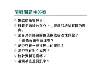 問對問題找答案










確認結論與理由。
時時把結論放在心上，考慮和結論有關的理
由。
是否具有隱藏的價值觀或描述性假設？
 這些假設有道理嗎？
是否存在一些推理上的謬誤？
是否存在對立成因？
統計資料可信嗎？
遺漏某些重要訊息？

 