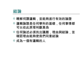 結論







瞭解何謂邏輯，並能夠進行有效的論證
邏輯論證是任何學科的基礎，任何事情都
可以依此原理判斷真偽
任何論述必須找出議題，理由與結論，並
確認理由能夠使我們同意結論
成為一個有邏輯的人

 
